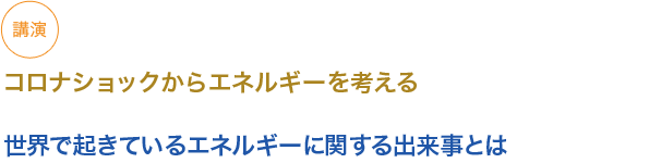 講演
コロナショックからエネルギーを考える

世界で起きているエネルギーに関する出来事とは