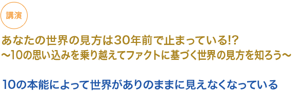 講演　あなたの世界の見方は30年前で止まっている!? ~10 の思い込みを乗り越えてファクトに基づく世界の見方を知ろう~

10の本能によって世界がありのままに見えなくなっている
