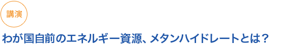 講演　
小見出し1　わが国自前のエネルギー資源、メタンハイドレートとは？

