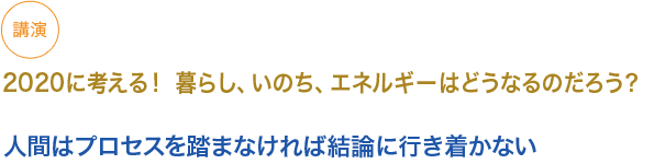 講演　
　2020に考える！ 暮らし、いのち、エネルギーはどうなるのだろう？

小見出し1）人間はプロセスを踏まなければ結論に行き着かない

