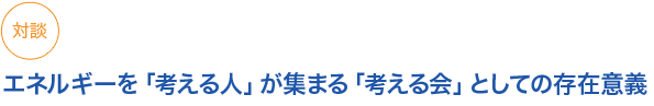 小見出し3　対談　エネルギーを「考える人」が集まる「考える会」としての存在意義
