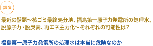 講演　
　最近の話題〜核ゴミ最終処分地、福島第一原子力発電所の処理水、脱原子力・脱炭素、再エネ主力化〜それぞれの可能性は？

小見出し1）福島第一原子力発電所の処理水は本当に危険なのか

