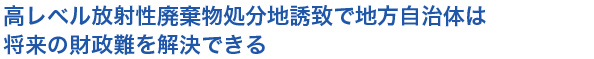 小見出し2　高レベル放射性廃棄物処分地誘致で地方自治体は将来の財政難を解決できる
