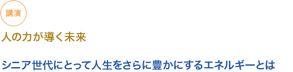 講演　
　人の力が導く未来

小見出し1）シニア世代にとって人生をさらに豊かにするエネルギーとは

