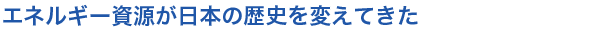 エネルギー資源が日本の歴史を変えてきた
