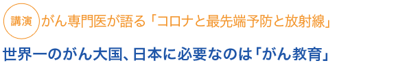 講演
がん専門医が語る「コロナと最先端予防と放射線」

世界一のがん大国、日本に必要なのは「がん教育」

