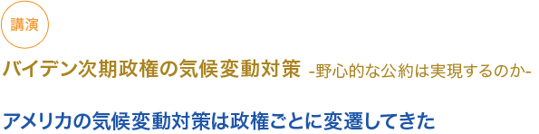 講演
バイデン次期政権の気候変動対策-野心的な公約は実現するのか-
（小見出し1）
アメリカの気候変動対策は政権ごとに変遷してきた

