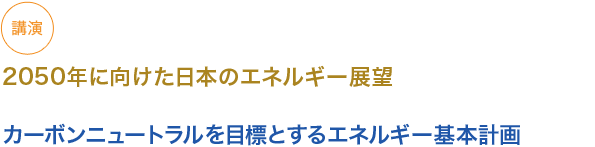 講演　
2050 年に向けた日本のエネルギー展望

カーボンニュートラルを目標とするエネルギー基本計画
