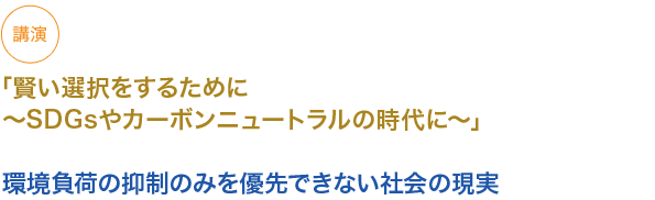 講演　
「賢い選択をするために〜SDGsやカーボンニュートラルの時代に〜」

環境負荷の抑制のみを優先できない社会の現実

