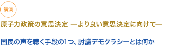 講演
原子力政策の意思決定 —より良い意思決定に向けて—

国民の声を聞く手段の１つ、討議デモクラシーとは何か


