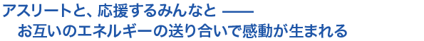 対談 アスリートと、応援するみんなと —— お互いのエネルギーの送り合いで感動が生まれる
