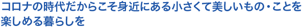 コロナの時代だからこそ身近にある小さくて美しいもの・ことを楽しめる暮らしを
