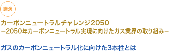 カーボンニュートラルチャレンジ2050
〜2050年カーボンニュートラル実現に向けたガス業界の取り組み〜

ガスのカーボンニュートラル化に向けた3本柱とは
