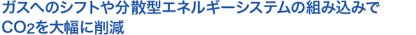 ガスへのシフトや分散型エネルギーシステムへの組み込みでCO2を大幅に削減
