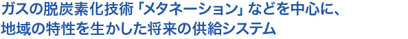 ガスの脱炭素化技術「メタネーション」などを中心に、
地域の特性を生かした将来の供給システム
