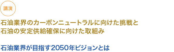 石油業界のカーボンニュートラルに向けた挑戦と石油の安定供給確保に向けた取組み

石油業界が目指す2050年ビジョンとは
