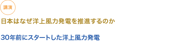 講演
日本はなぜ洋上風力発電を推進するのか

30年前にスタートした洋上風力発電
