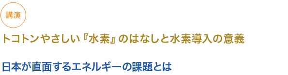 講演
トコトンやさしい『水素』のはなしと水素導入の意義

日本が直面するエネルギーの課題とは

