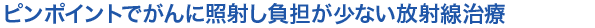 ピンポイントでがんに照射し負担が少ない放射線治療　　
