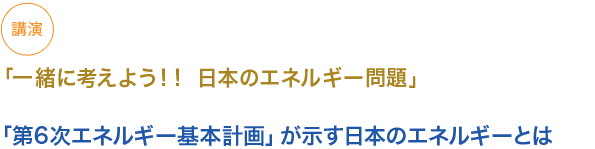 講演
「一緒に考えよう！！ 日本のエネルギー問題」

「第6次エネルギー基本計画」が示す日本のエネルギーとは

