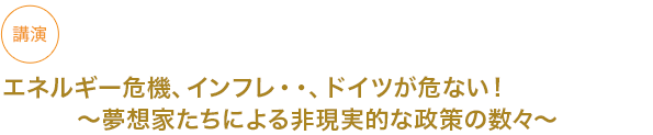 講演
エネルギー危機、インフレ・・、ドイツが危ない！〜夢想家たちによる非現実的な政策の数々〜


