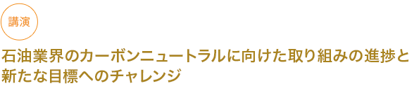 講演
石油業界のカーボンニュートラルに向けた取り組みの進捗と
新たな目標へのチャレンジ




