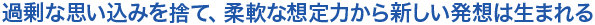 過剰な思い込みを捨て、柔軟な想定力から新しい発想は生まれる
