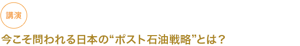 講演
今こそ問われる日本のポスト石油戦略とは？


