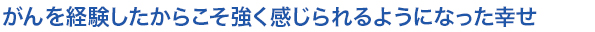 がんを経験したからこそ強く感じられるようになった幸せ