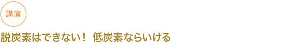 講演
脱炭素はできない！ 低炭素ならいける　


