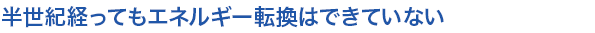 半世紀経ってもエネルギー転換はできていない
