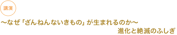 講演
〜なぜ「ざんねんないきもの」が生まれるのか〜進化と絶滅のふしぎ


