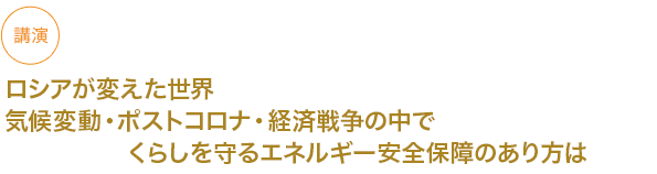 講演
ロシアが変えた世界　気候変動・ポストコロナ・経済戦争の中でくらしを守るエネルギー安全保障のあり方は


