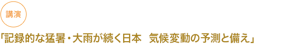 講演
「記録的な猛暑・大雨が続く日本  気候変動の予測と備え」


