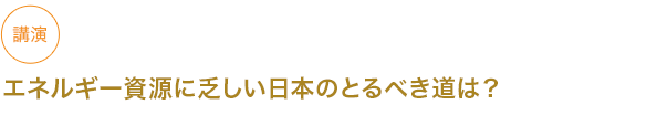 講演
エネルギー資源に乏しい日本のとるべき道は？



