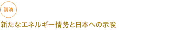 講演
新たなエネルギー情勢と日本への示唆



