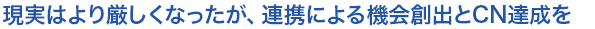 現実はより厳しくなったが、連携による機会創出とCN達成を
