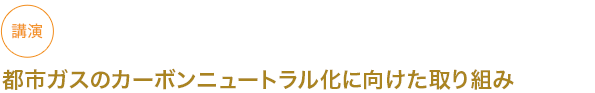 講演
都市ガスのカーボンニュートラル化に向けた取り組み
																	 



