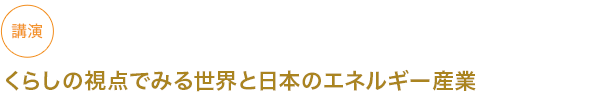 講講演 くらしの視点でみる世界と日本のエネルギー産業

																	 



