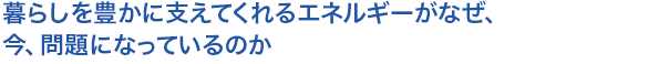 暮らしを豊かに支えてくれるエネルギーがなぜ、今、問題になっているのか
