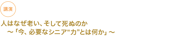 講演
人はなぜ老い、そして死ぬのか〜「今、必要なシニア”力”とは何か」〜





