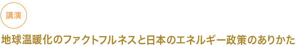 講演
地球温暖化のファクトフルネスと日本のエネルギー政策のありかた　





