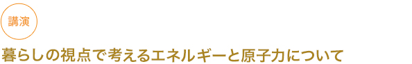 講演
暮らしの視点で考えるエネルギーと原子力について


