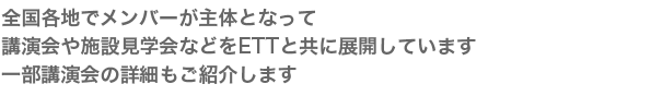 全国各地でメンバーが主体となって
講演会や施設見学会などをETTと共に展開しています
一部講演会の詳細もご紹介します