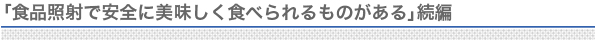 食品照射で安全に美味しく食べられるものがある続編