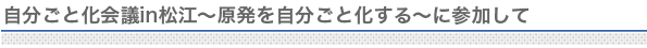 自分ごと化会議in松江～原子発を自分ごと化する～に参加して