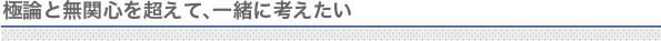 極論と無関心を超えて、一緒に考えたい