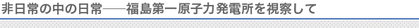 非日常の中の日常――福島第一原子力発電所を視察して