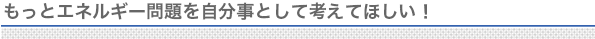 もっとエネルギー問題を自分事として考えてほしい！