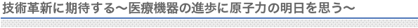 技術革新に期待する〜医療機器の進歩に原子力の明日を思う〜